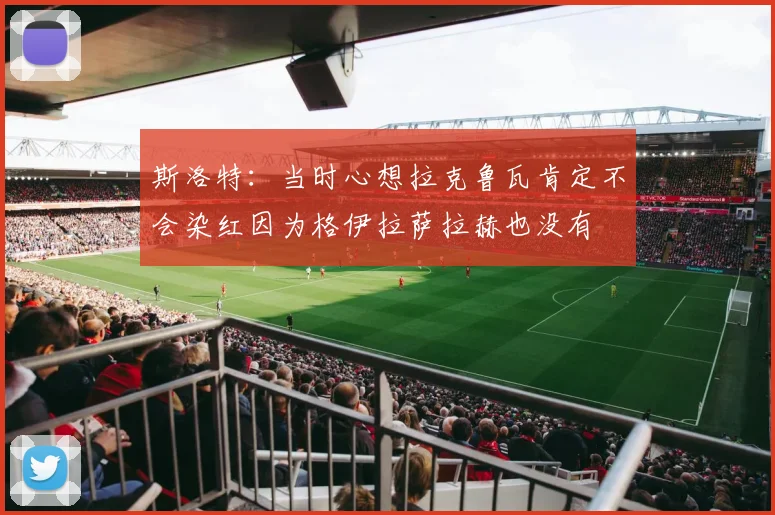 斯洛特：当时心想拉克鲁瓦肯定不会染红因为格伊拉萨拉赫也没有
