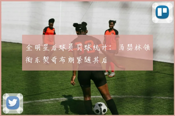 全明星后球员罚球统计：马瑟林领衔东契奇布朗紧随其后
