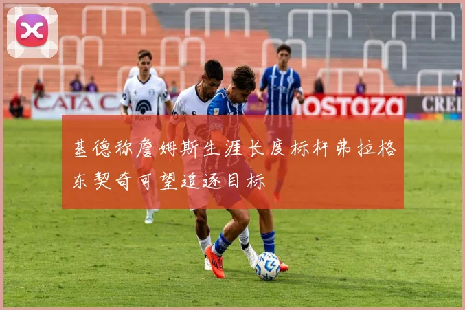 基德称詹姆斯生涯长度标杆弗拉格东契奇可望追逐目标