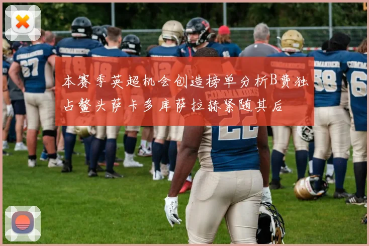 本赛季英超机会创造榜单分析B费独占鳌头萨卡多库萨拉赫紧随其后