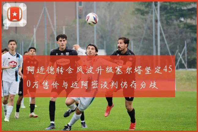 阿连德转会风波升级塞尔塔坚定450万售价与迈阿密谈判仍存分歧