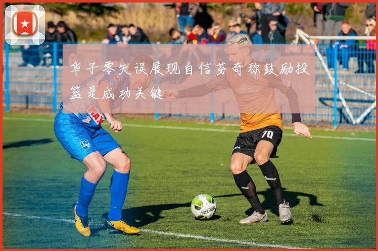 华子零失误展现自信芬奇称鼓励投篮是成功关键