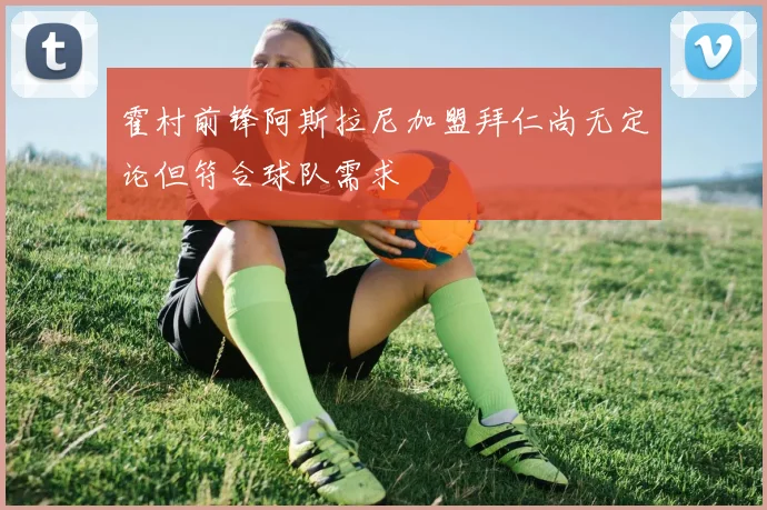 霍村前锋阿斯拉尼加盟拜仁尚无定论但符合球队需求