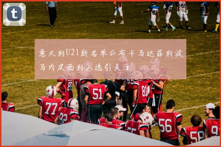 意大利U21新名单公布卡马达菲利波马内皮西利入选引关注