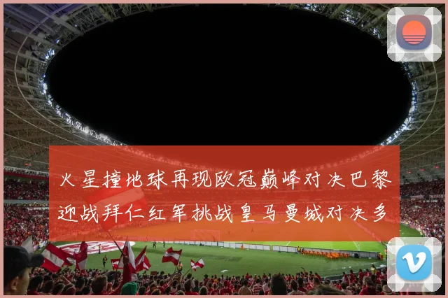 火星撞地球再现欧冠巅峰对决巴黎迎战拜仁红军挑战皇马曼城对决多特