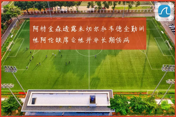 阿特金森透露米切尔和韦德全勤训练阿伦缺席合练并非长期伤病