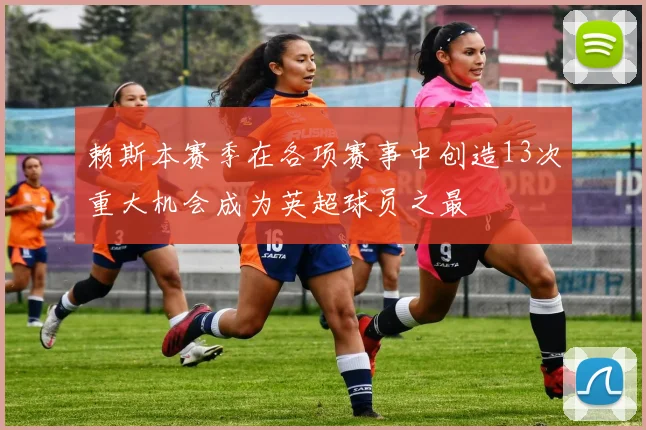 赖斯本赛季在各项赛事中创造13次重大机会成为英超球员之最