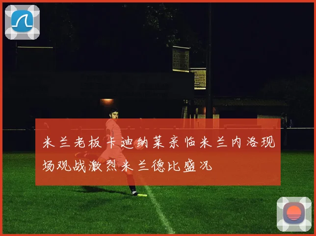 米兰老板卡迪纳莱亲临米兰内洛现场观战激烈米兰德比盛况