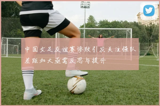 中国女足友谊赛惨败引发关注强队差距加大亟需反思与提升