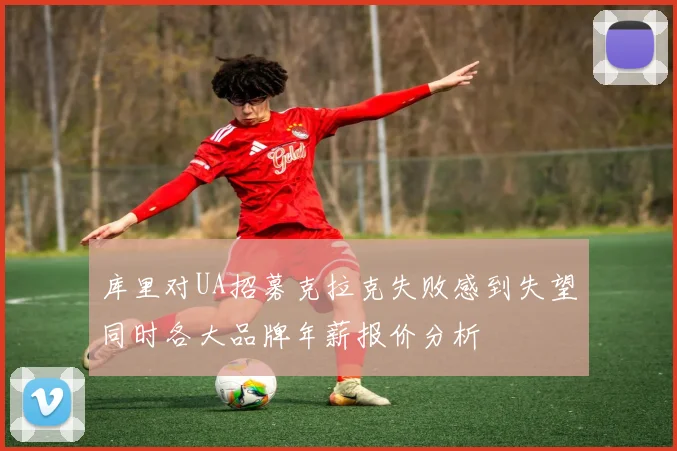 库里对UA招募克拉克失败感到失望同时各大品牌年薪报价分析