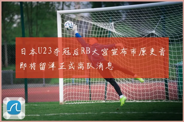 日本U23夺冠后RB大宫宣布市原吏音即将留洋正式离队消息