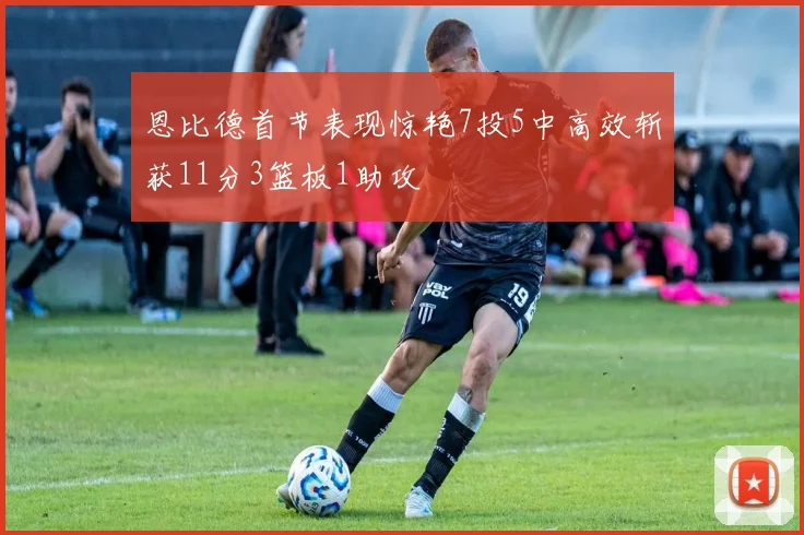 恩比德首节表现惊艳7投5中高效斩获11分3篮板1助攻