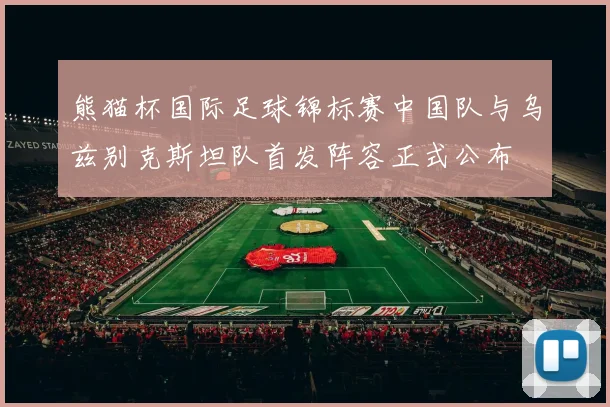 熊猫杯国际足球锦标赛中国队与乌兹别克斯坦队首发阵容正式公布