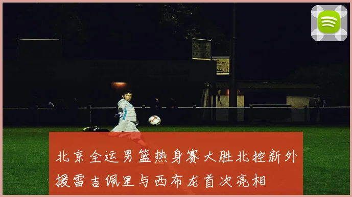 北京全运男篮热身赛大胜北控新外援雷吉佩里与西布龙首次亮相