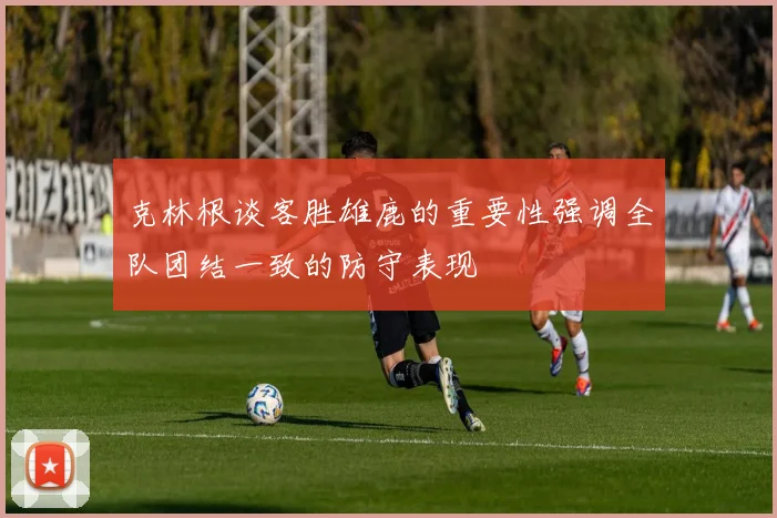 克林根谈客胜雄鹿的重要性强调全队团结一致的防守表现