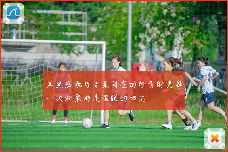 库里感慨与克莱同在的珍贵时光每一次相聚都是温暖的回忆