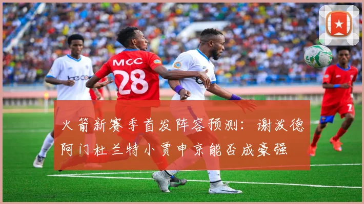 火箭新赛季首发阵容预测：谢泼德阿门杜兰特小贾申京能否成豪强