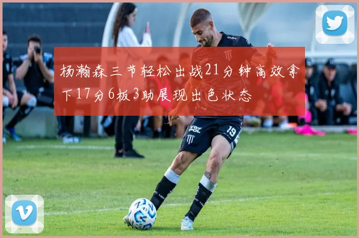 杨瀚森三节轻松出战21分钟高效拿下17分6板3助展现出色状态