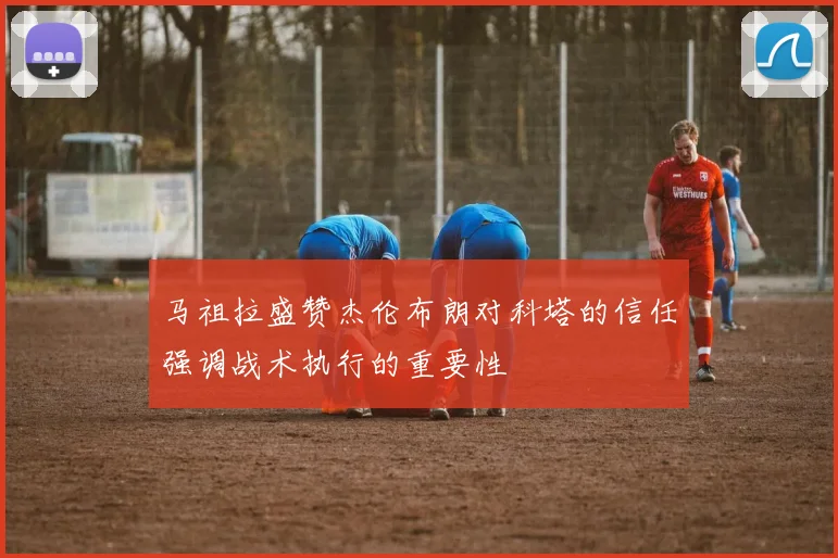 马祖拉盛赞杰伦布朗对科塔的信任强调战术执行的重要性