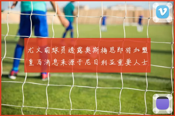 尤文前球员透露奥斯梅恩即将加盟皇马消息来源于尼日利亚重要人士