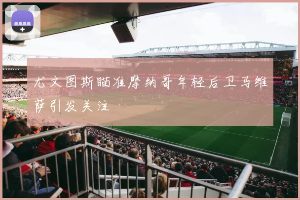 尤文图斯瞄准摩纳哥年轻后卫马维萨引发关注