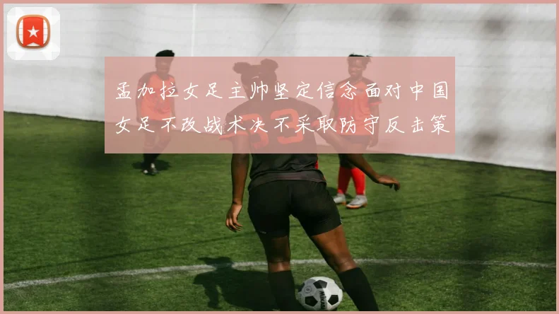 孟加拉女足主帅坚定信念面对中国女足不改战术决不采取防守反击策略