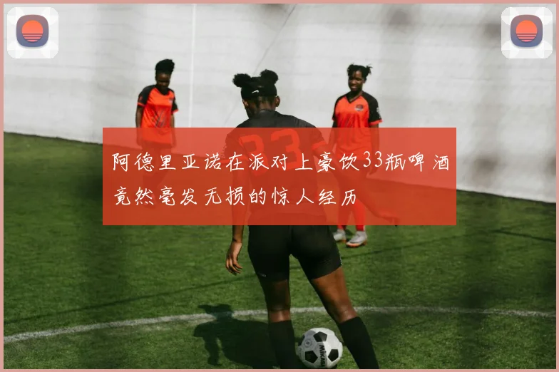 阿德里亚诺在派对上豪饮33瓶啤酒竟然毫发无损的惊人经历