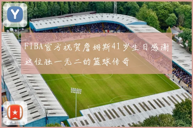 FIBA官方祝贺詹姆斯41岁生日感谢这位独一无二的篮球传奇