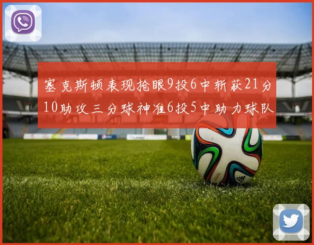 塞克斯顿表现抢眼9投6中斩获21分10助攻三分球神准6投5中助力球队胜利