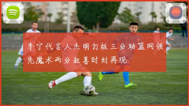 李宁代言人杰明打板三分助篮网领先魔术两分狂喜时刻再现