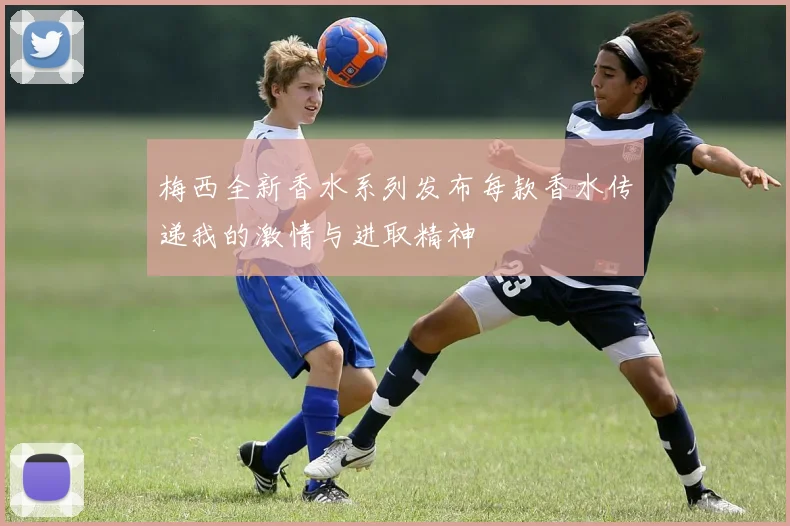 梅西全新香水系列发布每款香水传递我的激情与进取精神