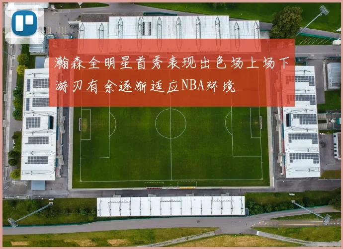 瀚森全明星首秀表现出色场上场下游刃有余逐渐适应NBA环境