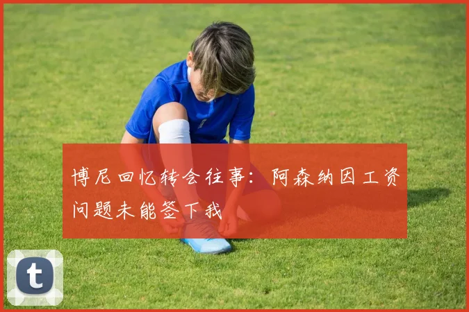 博尼回忆转会往事：阿森纳因工资问题未能签下我